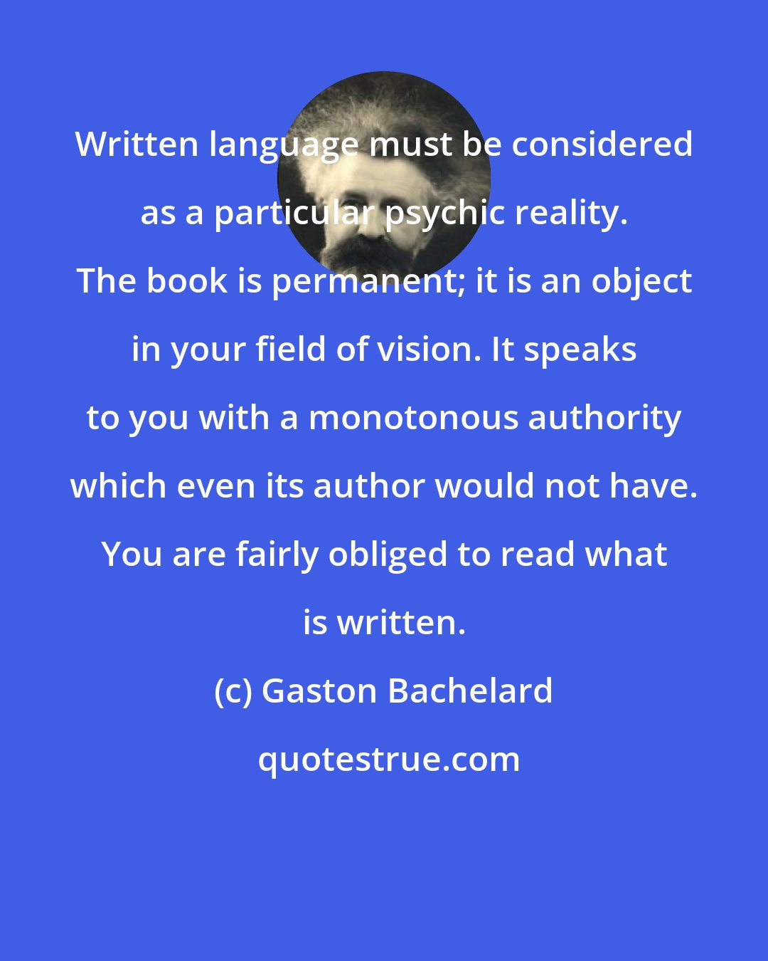 Gaston Bachelard: Written language must be considered as a particular psychic reality. The book is permanent; it is an object in your field of vision. It speaks to you with a monotonous authority which even its author would not have. You are fairly obliged to read what is written.
