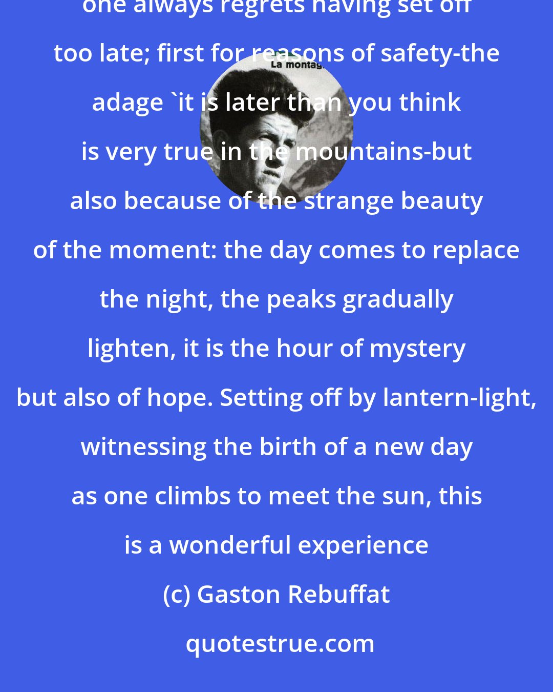 Gaston Rebuffat: Rise early. Fix a time-table to which you must try to keep. One seldom regrets having made an early start, but one always regrets having set off too late; first for reasons of safety-the adage 'it is later than you think is very true in the mountains-but also because of the strange beauty of the moment: the day comes to replace the night, the peaks gradually lighten, it is the hour of mystery but also of hope. Setting off by lantern-light, witnessing the birth of a new day as one climbs to meet the sun, this is a wonderful experience