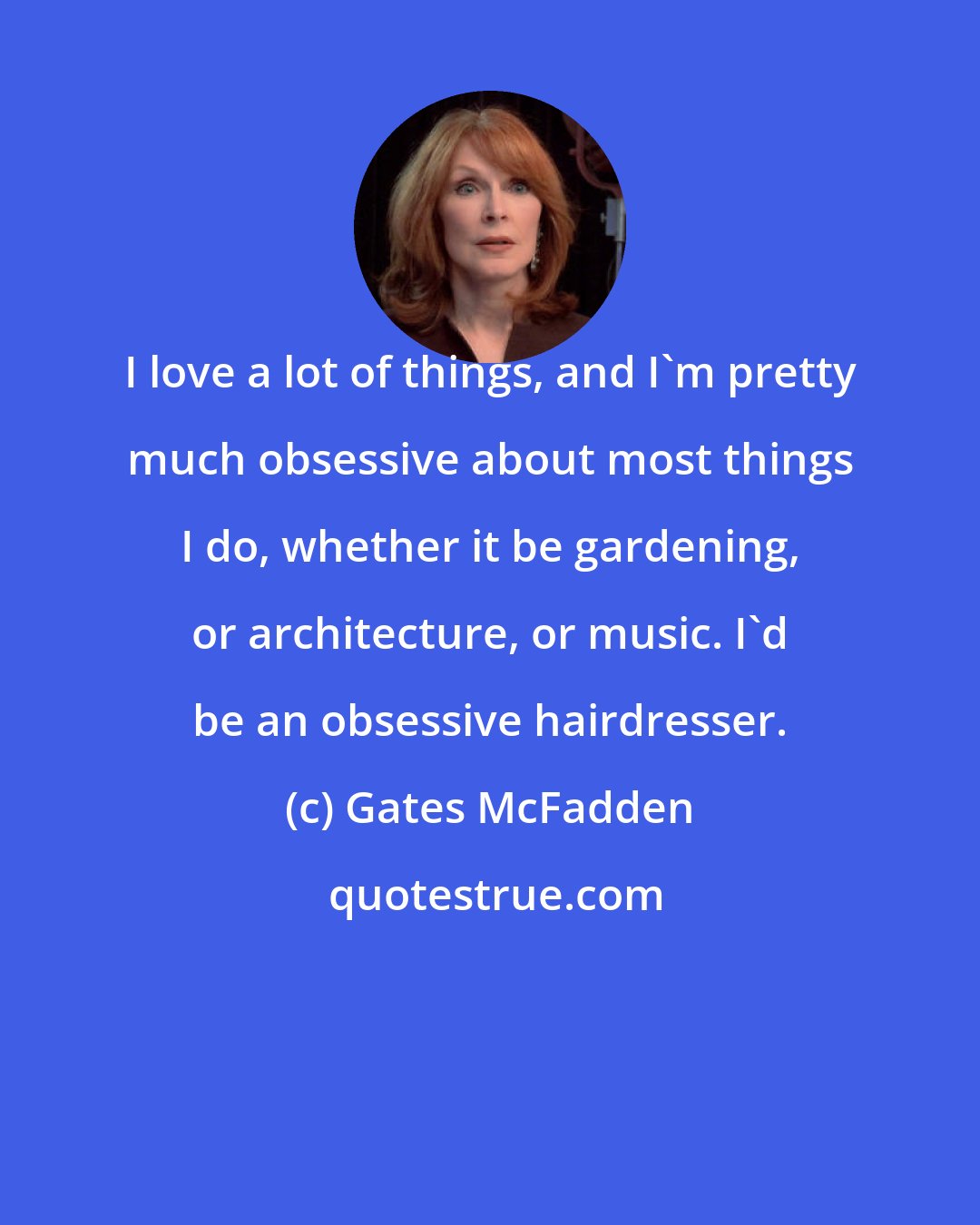Gates McFadden: I love a lot of things, and I'm pretty much obsessive about most things I do, whether it be gardening, or architecture, or music. I'd be an obsessive hairdresser.