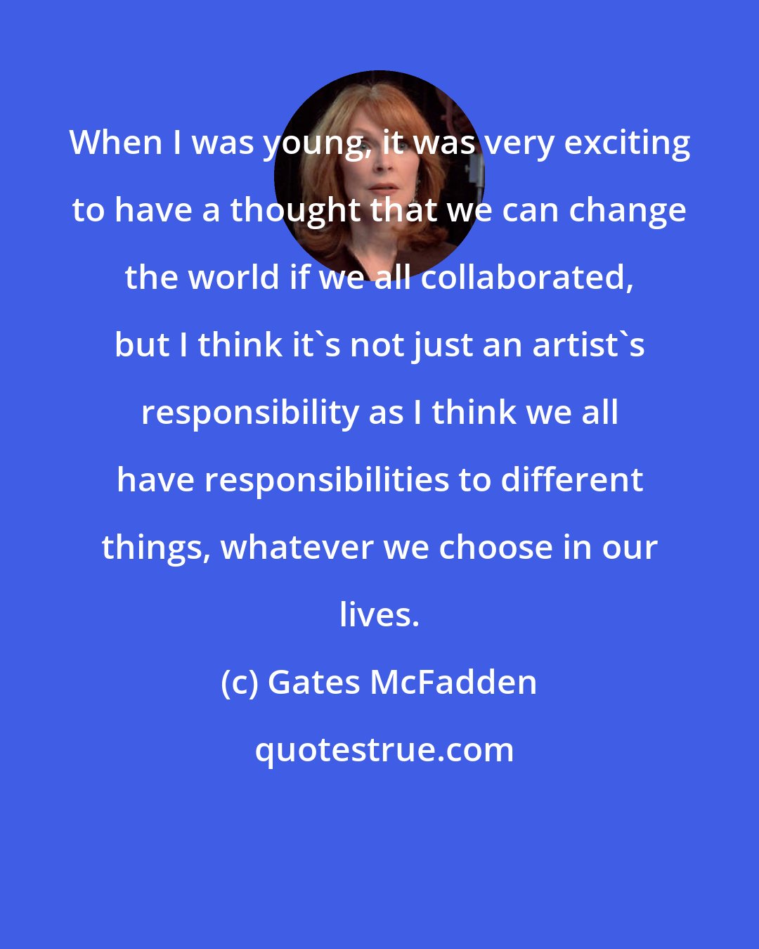 Gates McFadden: When I was young, it was very exciting to have a thought that we can change the world if we all collaborated, but I think it's not just an artist's responsibility as I think we all have responsibilities to different things, whatever we choose in our lives.