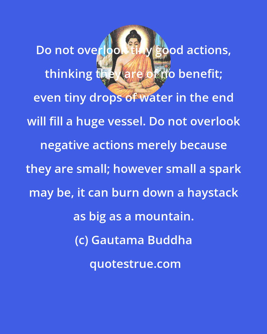 Gautama Buddha: Do not overlook tiny good actions, thinking they are of no benefit; even tiny drops of water in the end will fill a huge vessel. Do not overlook negative actions merely because they are small; however small a spark may be, it can burn down a haystack as big as a mountain.