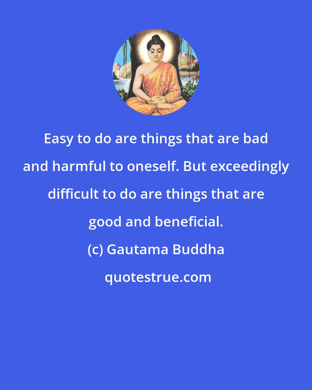 Gautama Buddha: Easy to do are things that are bad and harmful to oneself. But exceedingly difficult to do are things that are good and beneficial.