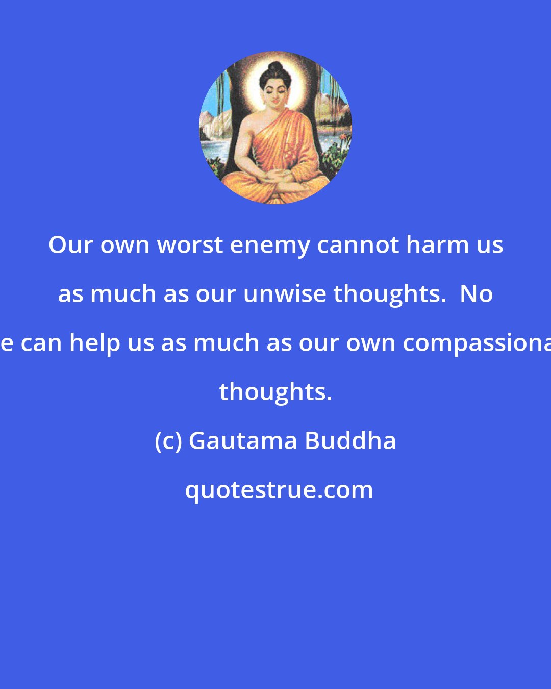 Gautama Buddha: Our own worst enemy cannot harm us as much as our unwise thoughts.  No one can help us as much as our own compassionate thoughts.
