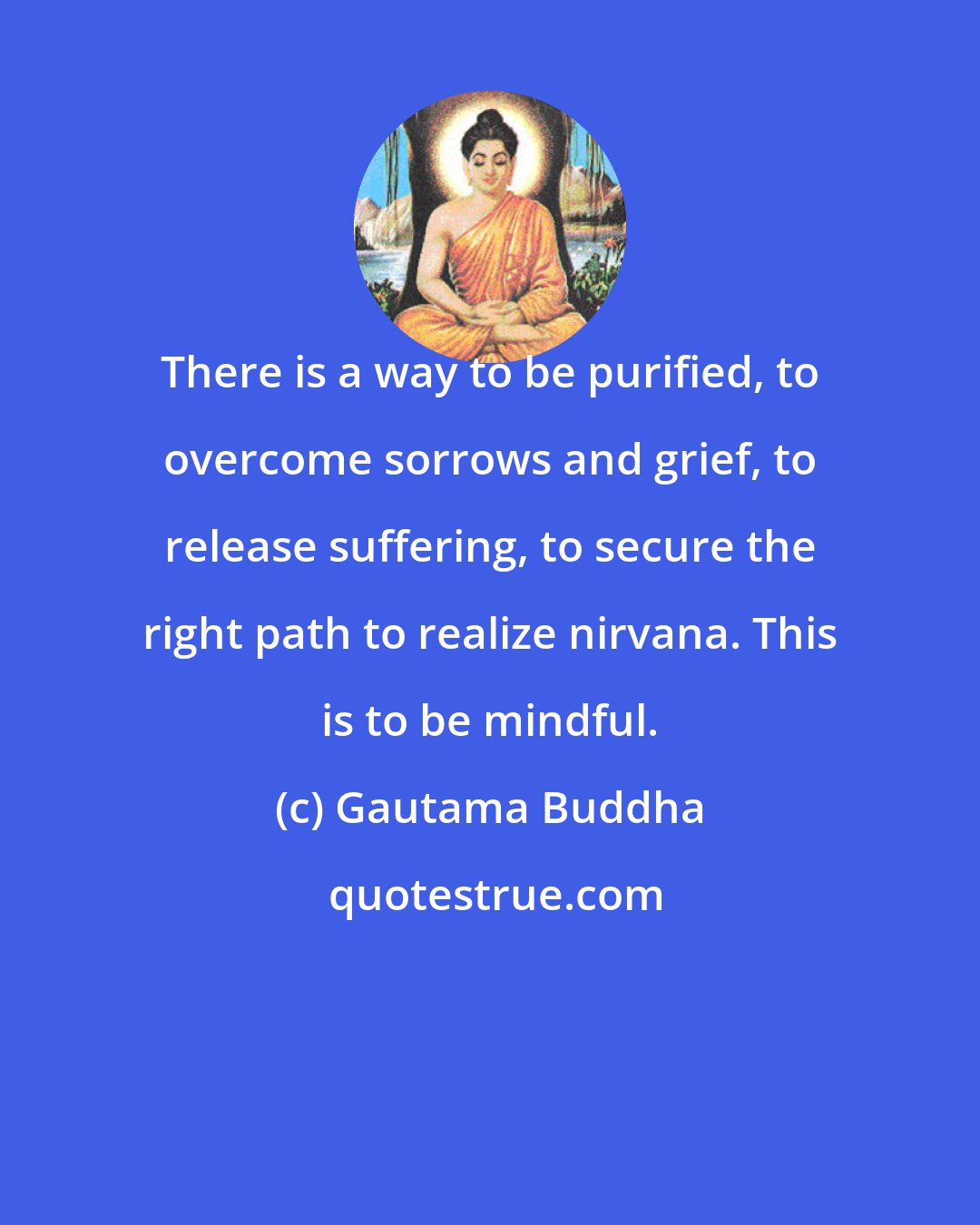Gautama Buddha: There is a way to be purified, to overcome sorrows and grief, to release suffering, to secure the right path to realize nirvana. This is to be mindful.