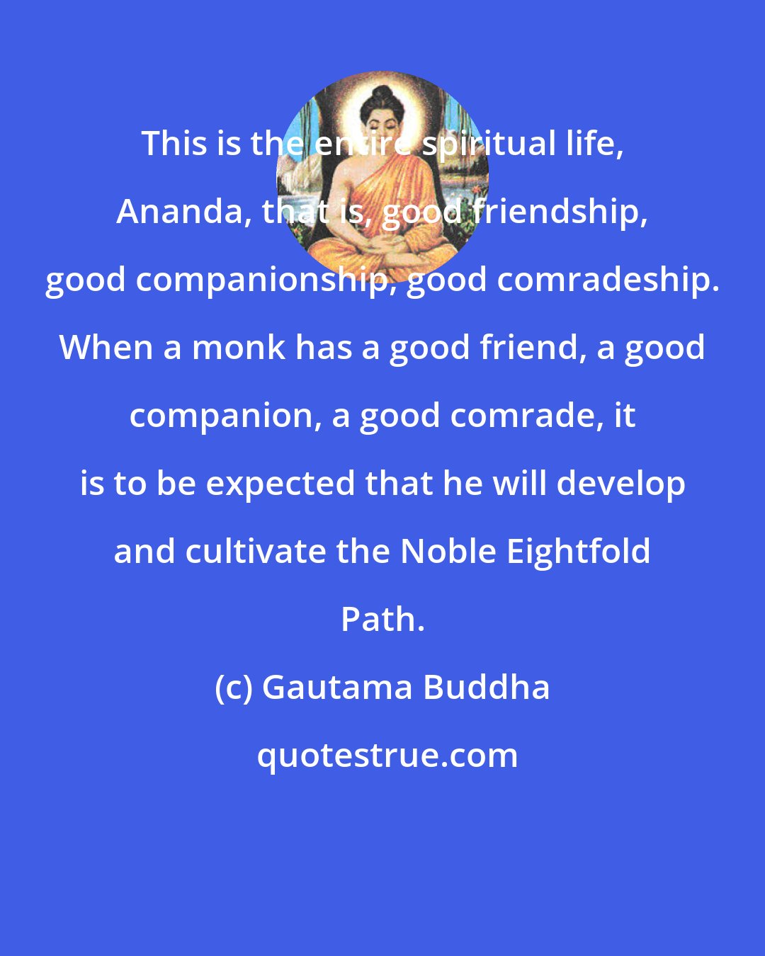 Gautama Buddha: This is the entire spiritual life, Ananda, that is, good friendship, good companionship, good comradeship. When a monk has a good friend, a good companion, a good comrade, it is to be expected that he will develop and cultivate the Noble Eightfold Path.