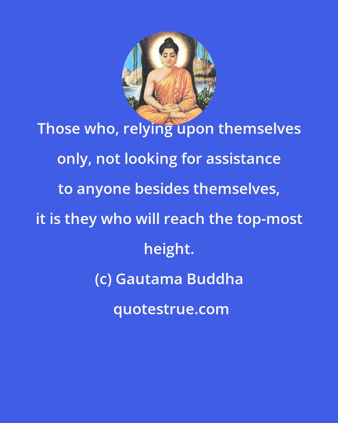 Gautama Buddha: Those who, relying upon themselves only, not looking for assistance to anyone besides themselves, it is they who will reach the top-most height.