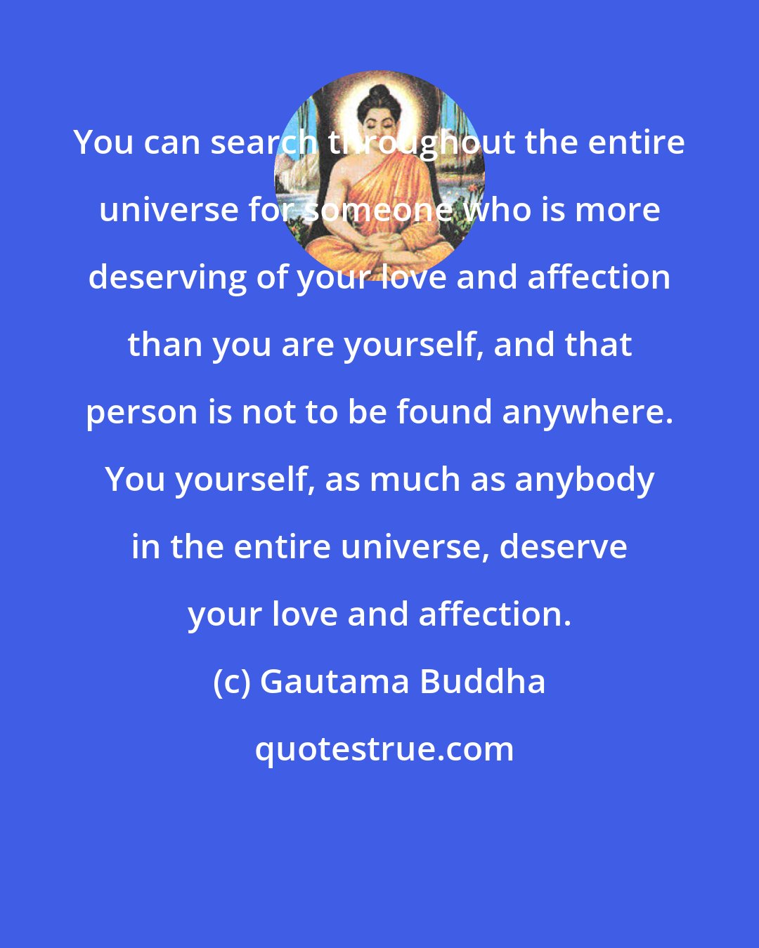 Gautama Buddha: You can search throughout the entire universe for someone who is more deserving of your love and affection than you are yourself, and that person is not to be found anywhere. You yourself, as much as anybody in the entire universe, deserve your love and affection.