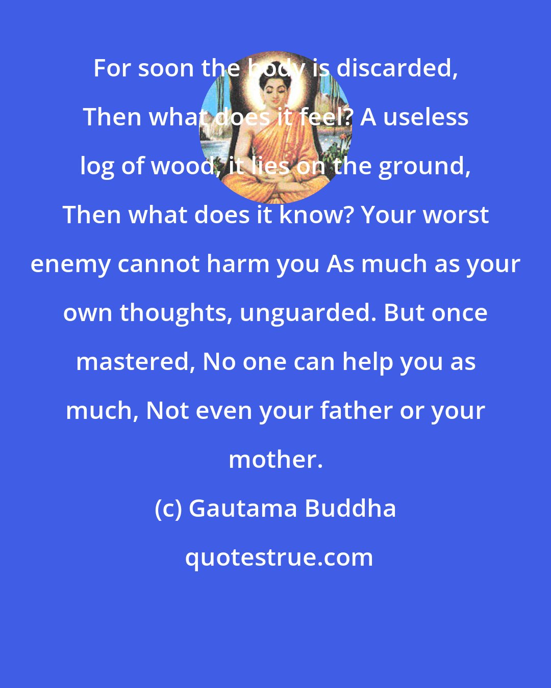 Gautama Buddha: For soon the body is discarded, Then what does it feel? A useless log of wood, it lies on the ground, Then what does it know? Your worst enemy cannot harm you As much as your own thoughts, unguarded. But once mastered, No one can help you as much, Not even your father or your mother.