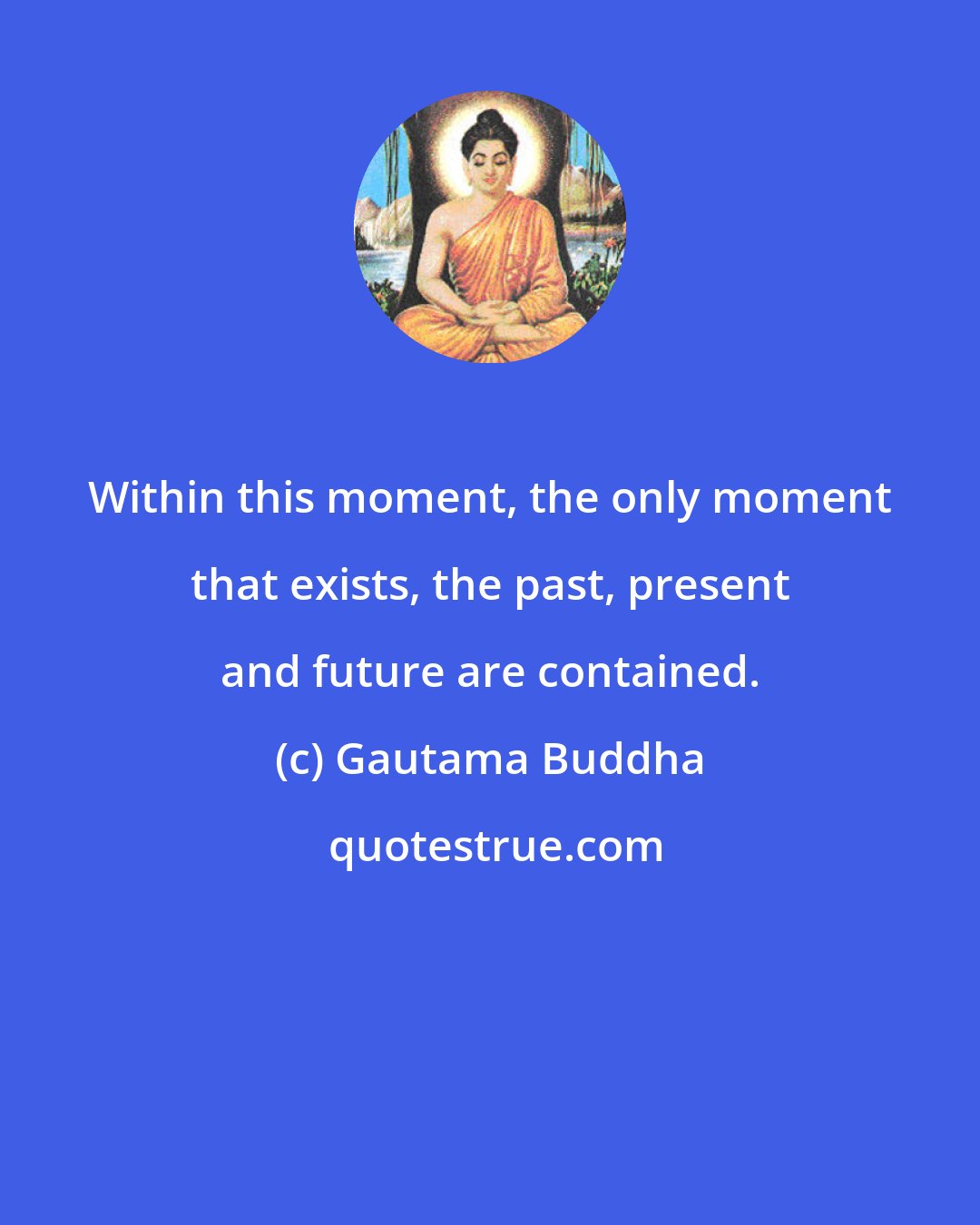 Gautama Buddha: Within this moment, the only moment that exists, the past, present and future are contained.