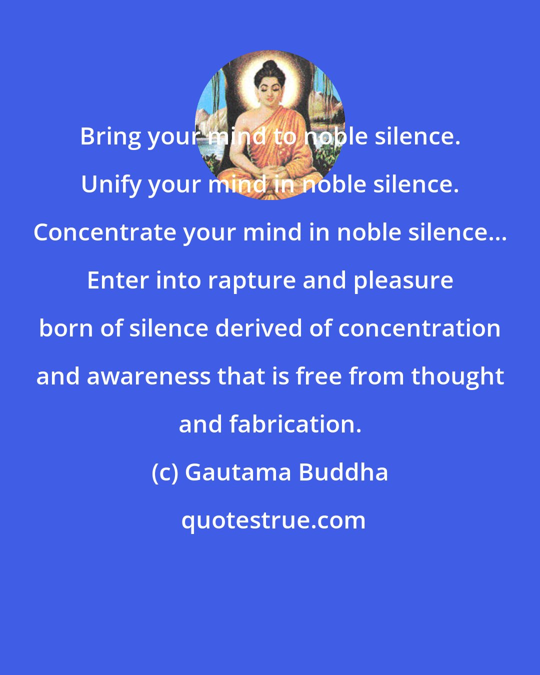 Gautama Buddha: Bring your mind to noble silence. Unify your mind in noble silence. Concentrate your mind in noble silence... Enter into rapture and pleasure born of silence derived of concentration and awareness that is free from thought and fabrication.