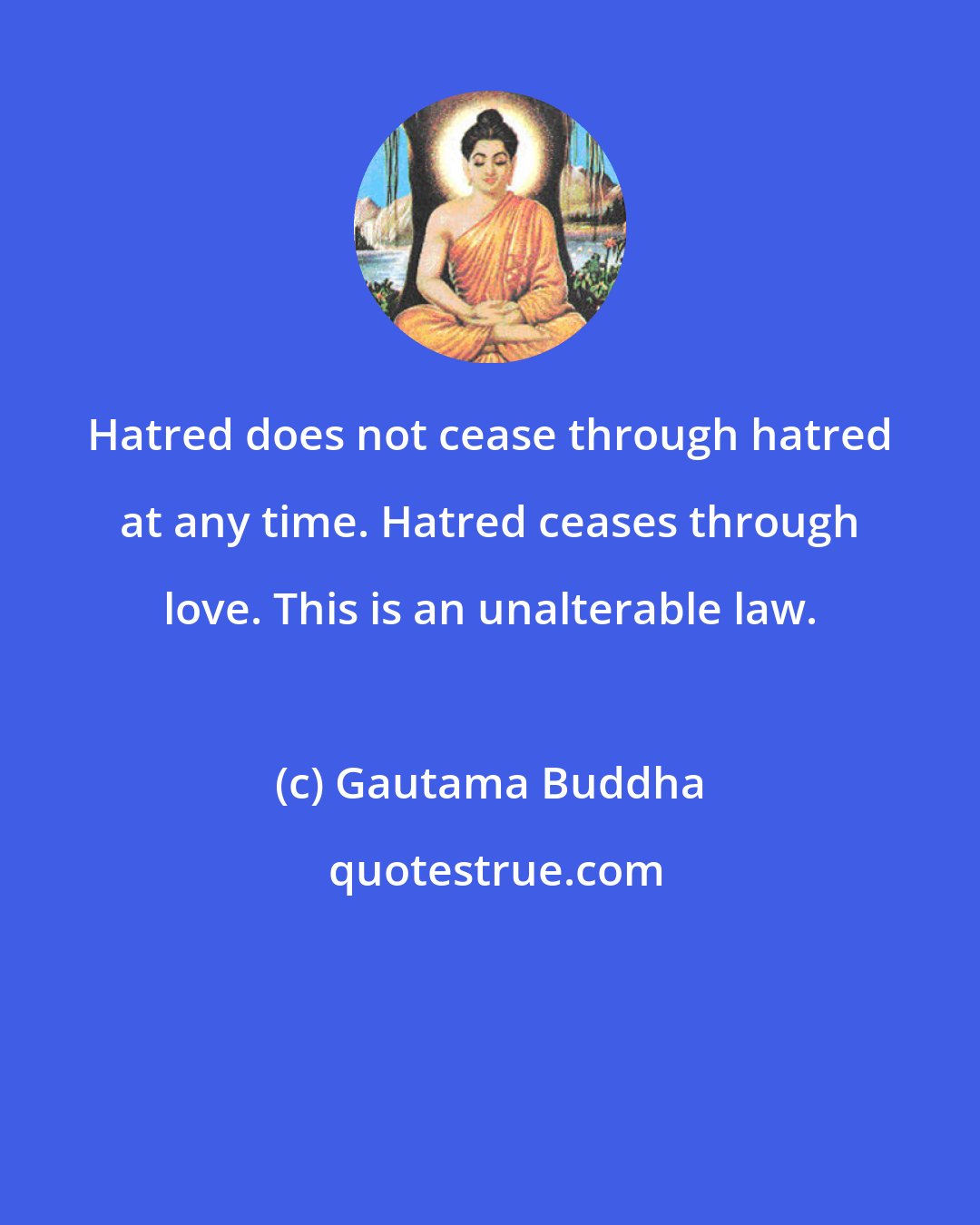 Gautama Buddha: Hatred does not cease through hatred at any time. Hatred ceases through love. This is an unalterable law.