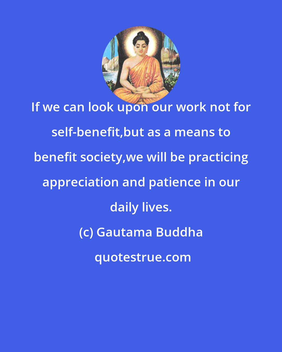Gautama Buddha: If we can look upon our work not for self-benefit,but as a means to benefit society,we will be practicing appreciation and patience in our daily lives.