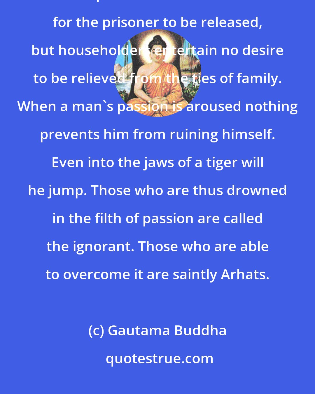 Gautama Buddha: Men are tied up to their families and possessions more helplessly than in a prison. There is an occasion for the prisoner to be released, but householders entertain no desire to be relieved from the ties of family. When a man's passion is aroused nothing prevents him from ruining himself. Even into the jaws of a tiger will he jump. Those who are thus drowned in the filth of passion are called the ignorant. Those who are able to overcome it are saintly Arhats.