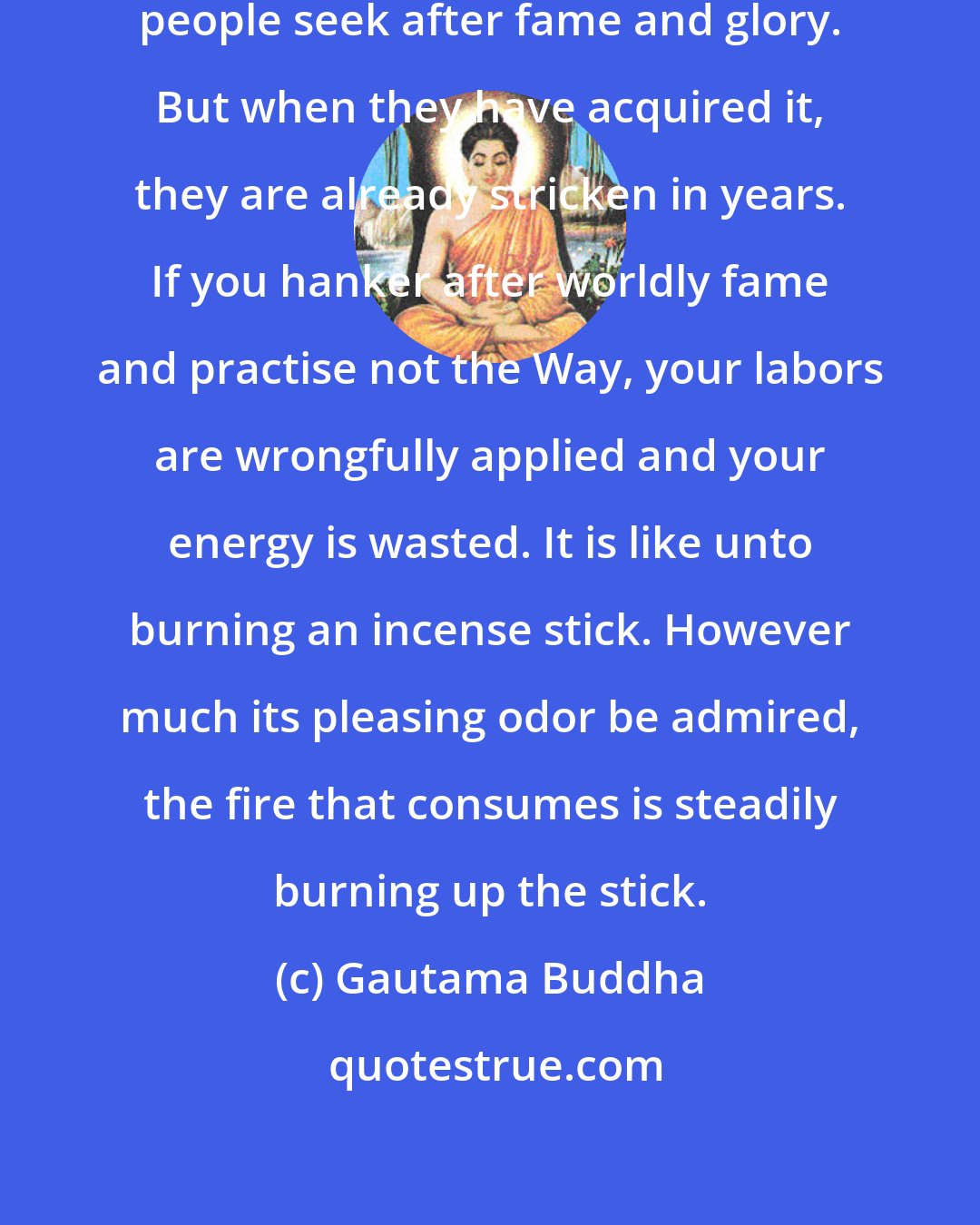 Gautama Buddha: Moved by their selfish desires, people seek after fame and glory. But when they have acquired it, they are already stricken in years. If you hanker after worldly fame and practise not the Way, your labors are wrongfully applied and your energy is wasted. It is like unto burning an incense stick. However much its pleasing odor be admired, the fire that consumes is steadily burning up the stick.