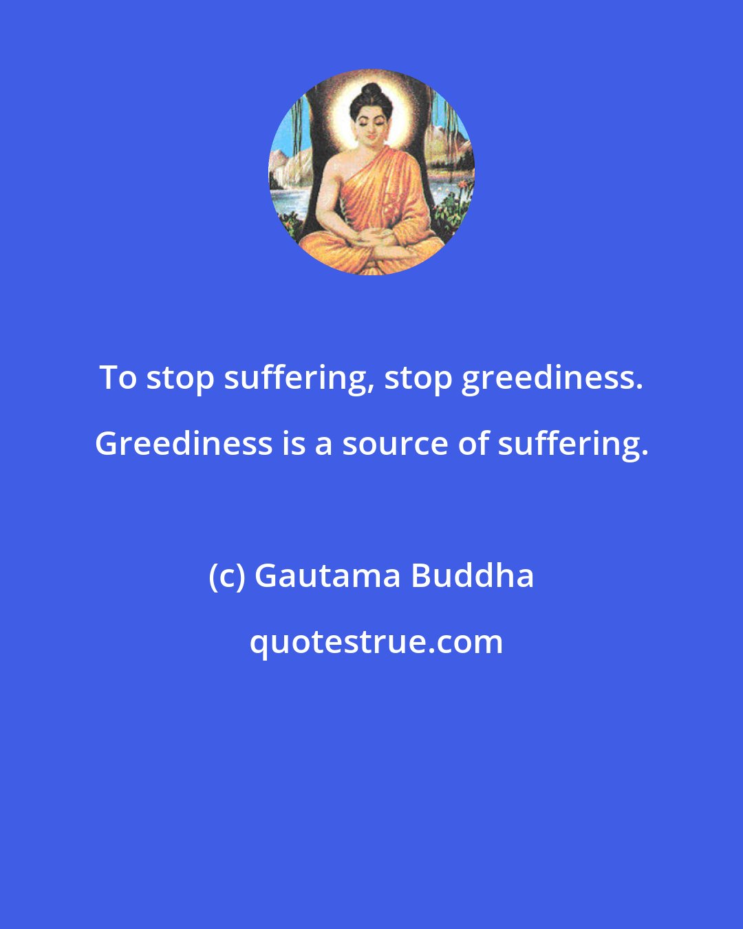 Gautama Buddha: To stop suffering, stop greediness. Greediness is a source of suffering.