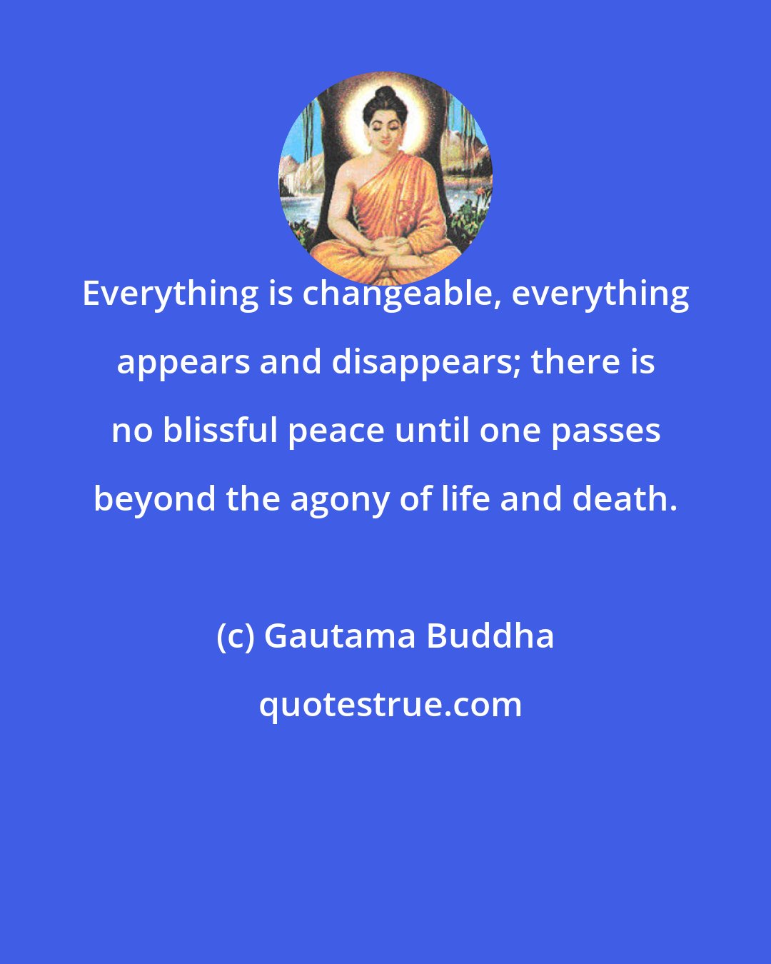 Gautama Buddha: Everything is changeable, everything appears and disappears; there is no blissful peace until one passes beyond the agony of life and death.