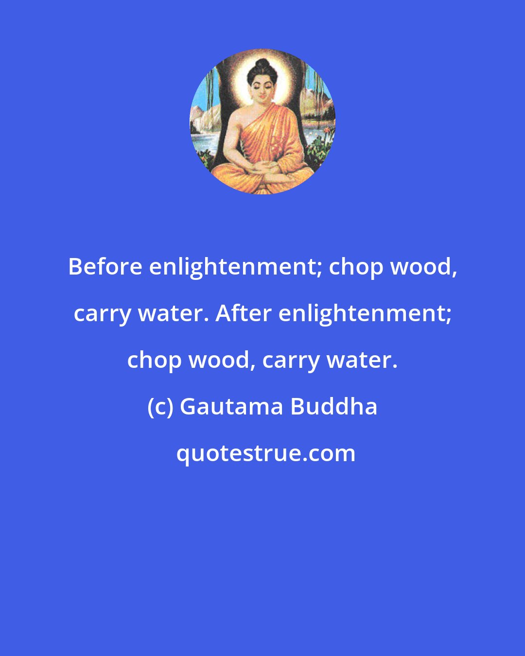 Gautama Buddha: Before enlightenment; chop wood, carry water. After enlightenment; chop wood, carry water.