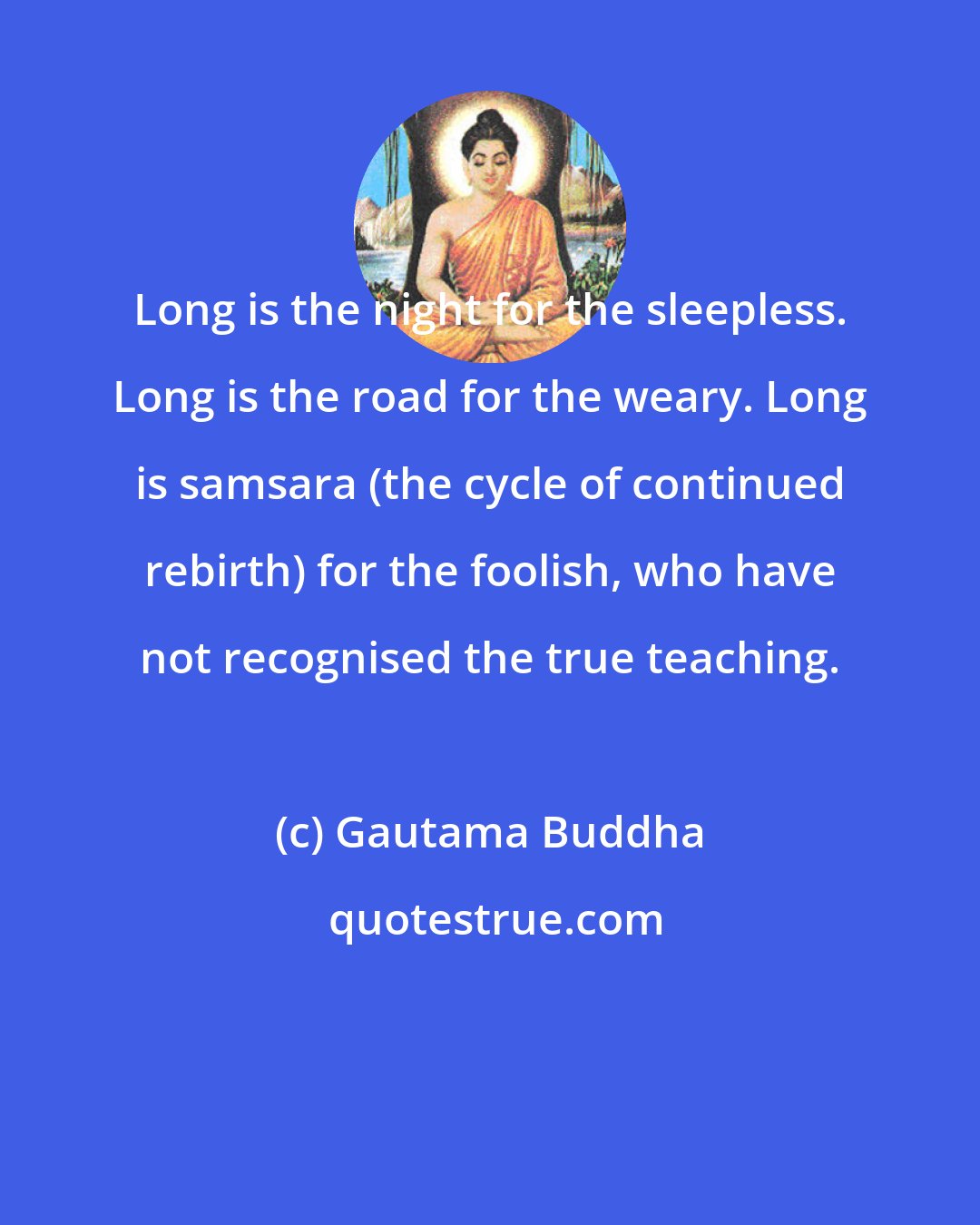 Gautama Buddha: Long is the night for the sleepless. Long is the road for the weary. Long is samsara (the cycle of continued rebirth) for the foolish, who have not recognised the true teaching.
