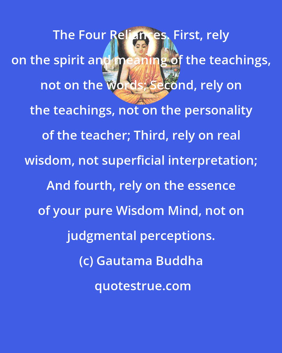 Gautama Buddha: The Four Reliances. First, rely on the spirit and meaning of the teachings, not on the words; Second, rely on the teachings, not on the personality of the teacher; Third, rely on real wisdom, not superficial interpretation; And fourth, rely on the essence of your pure Wisdom Mind, not on judgmental perceptions.