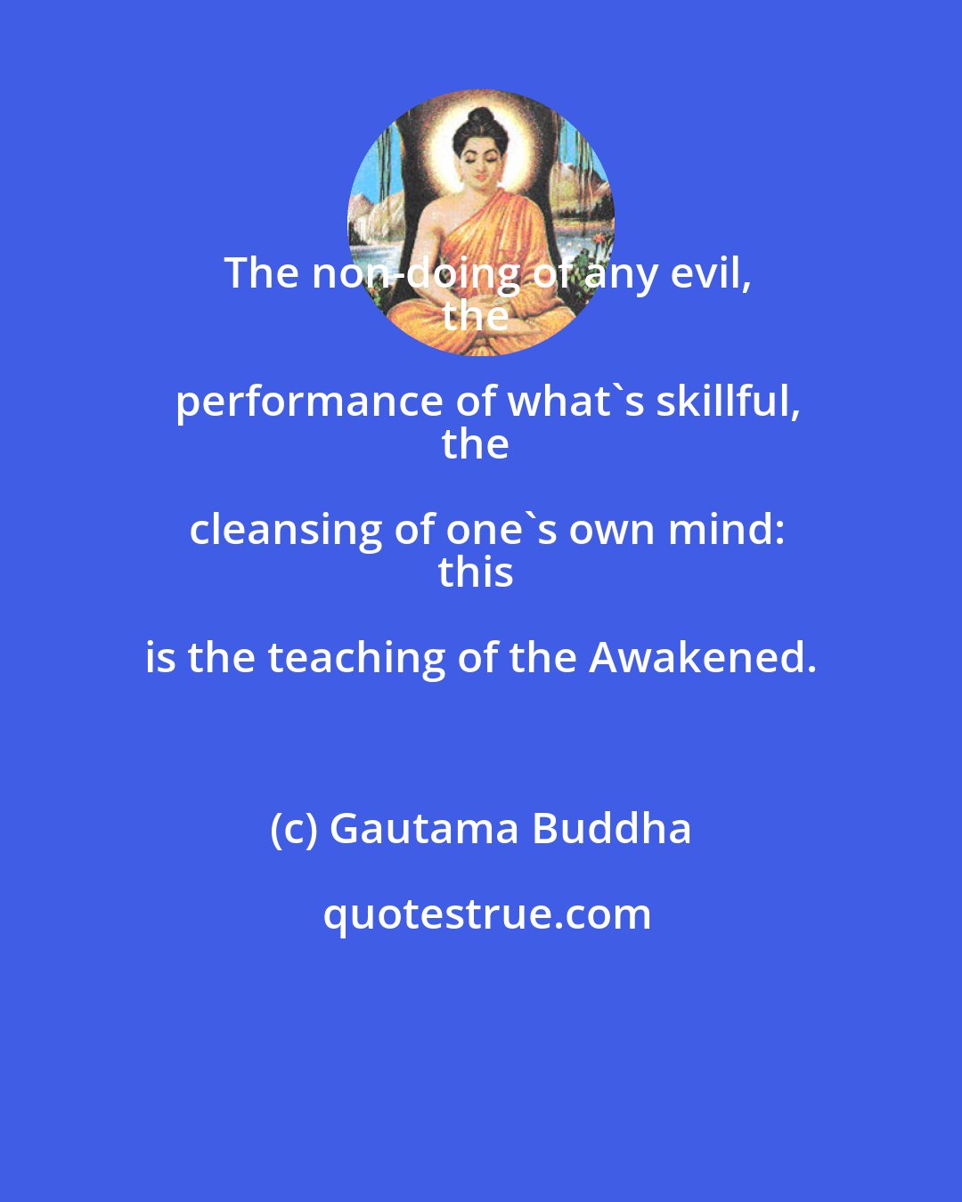 Gautama Buddha: The non-doing of any evil,
the performance of what's skillful,
the cleansing of one's own mind:
this is the teaching of the Awakened.