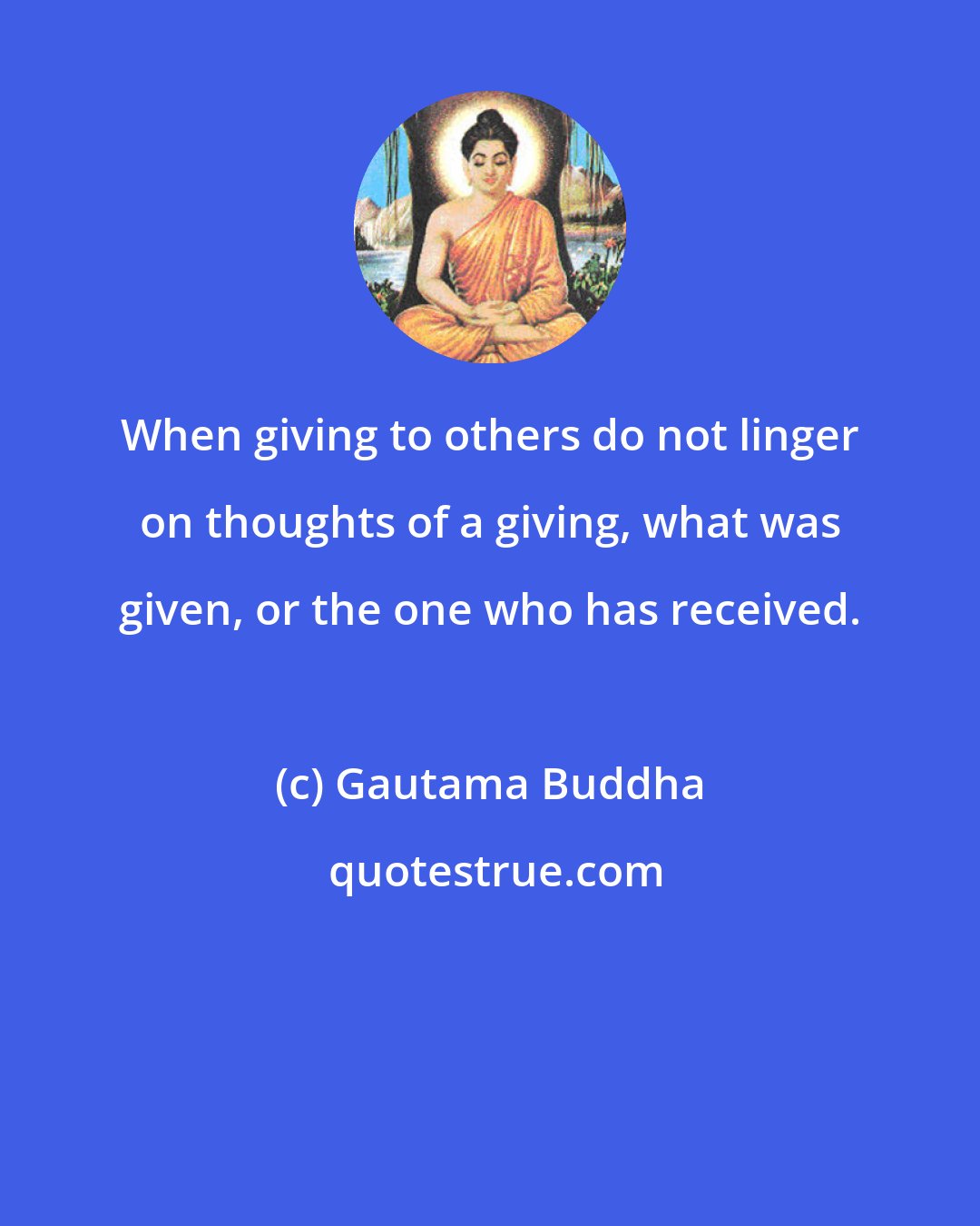 Gautama Buddha: When giving to others do not linger on thoughts of a giving, what was given, or the one who has received.