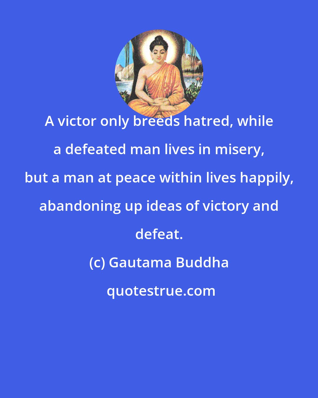 Gautama Buddha: A victor only breeds hatred, while a defeated man lives in misery, but a man at peace within lives happily, abandoning up ideas of victory and defeat.
