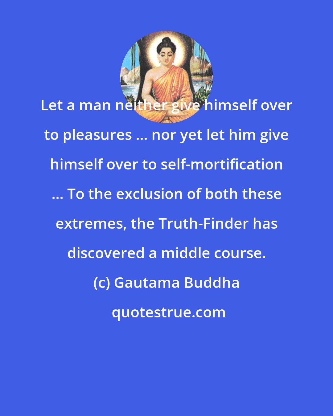 Gautama Buddha: Let a man neither give himself over to pleasures ... nor yet let him give himself over to self-mortification ... To the exclusion of both these extremes, the Truth-Finder has discovered a middle course.