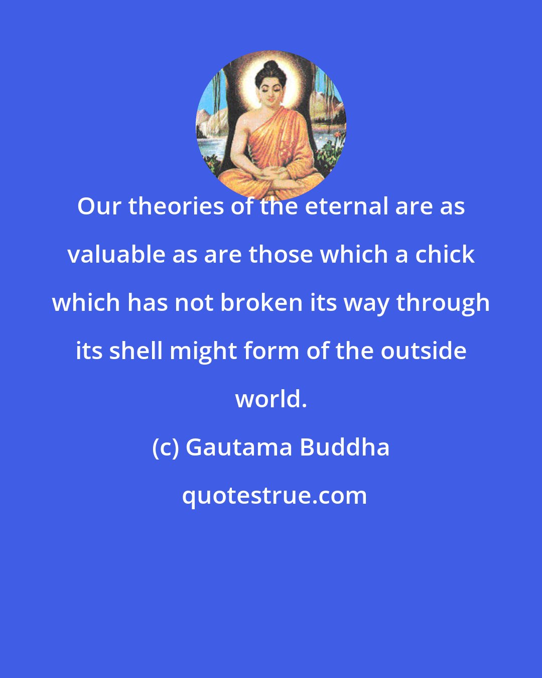 Gautama Buddha: Our theories of the eternal are as valuable as are those which a chick which has not broken its way through its shell might form of the outside world.