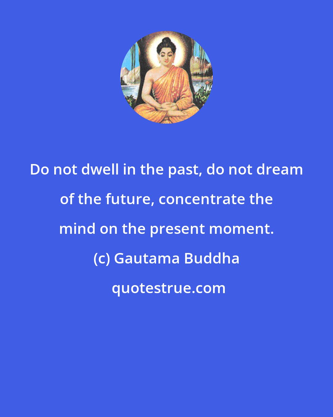 Gautama Buddha: Do not dwell in the past, do not dream of the future, concentrate the mind on the present moment.