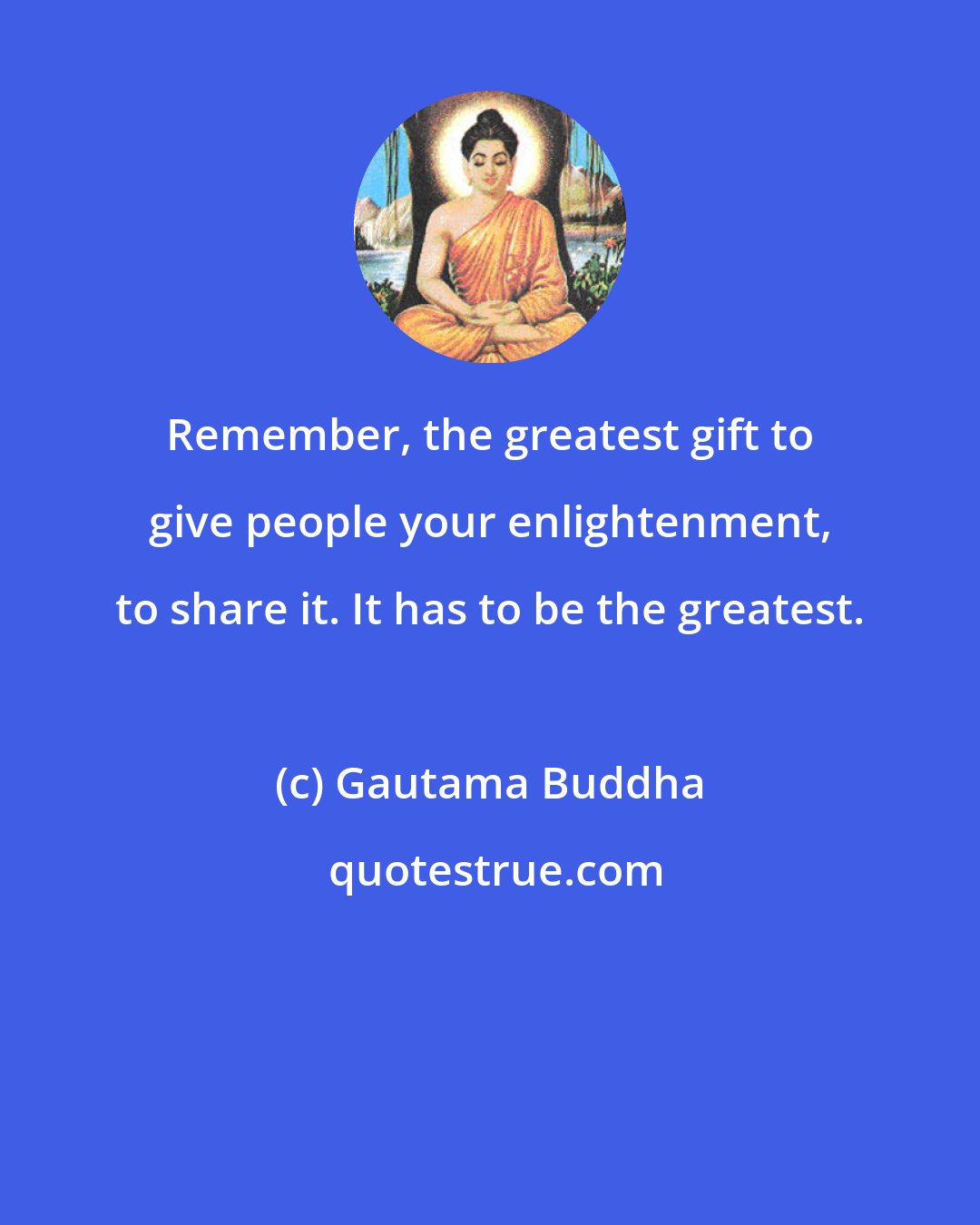 Gautama Buddha: Remember, the greatest gift to give people your enlightenment, to share it. It has to be the greatest.