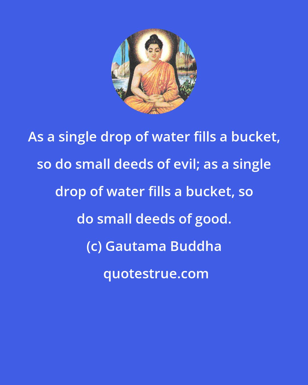 Gautama Buddha: As a single drop of water fills a bucket, so do small deeds of evil; as a single drop of water fills a bucket, so do small deeds of good.