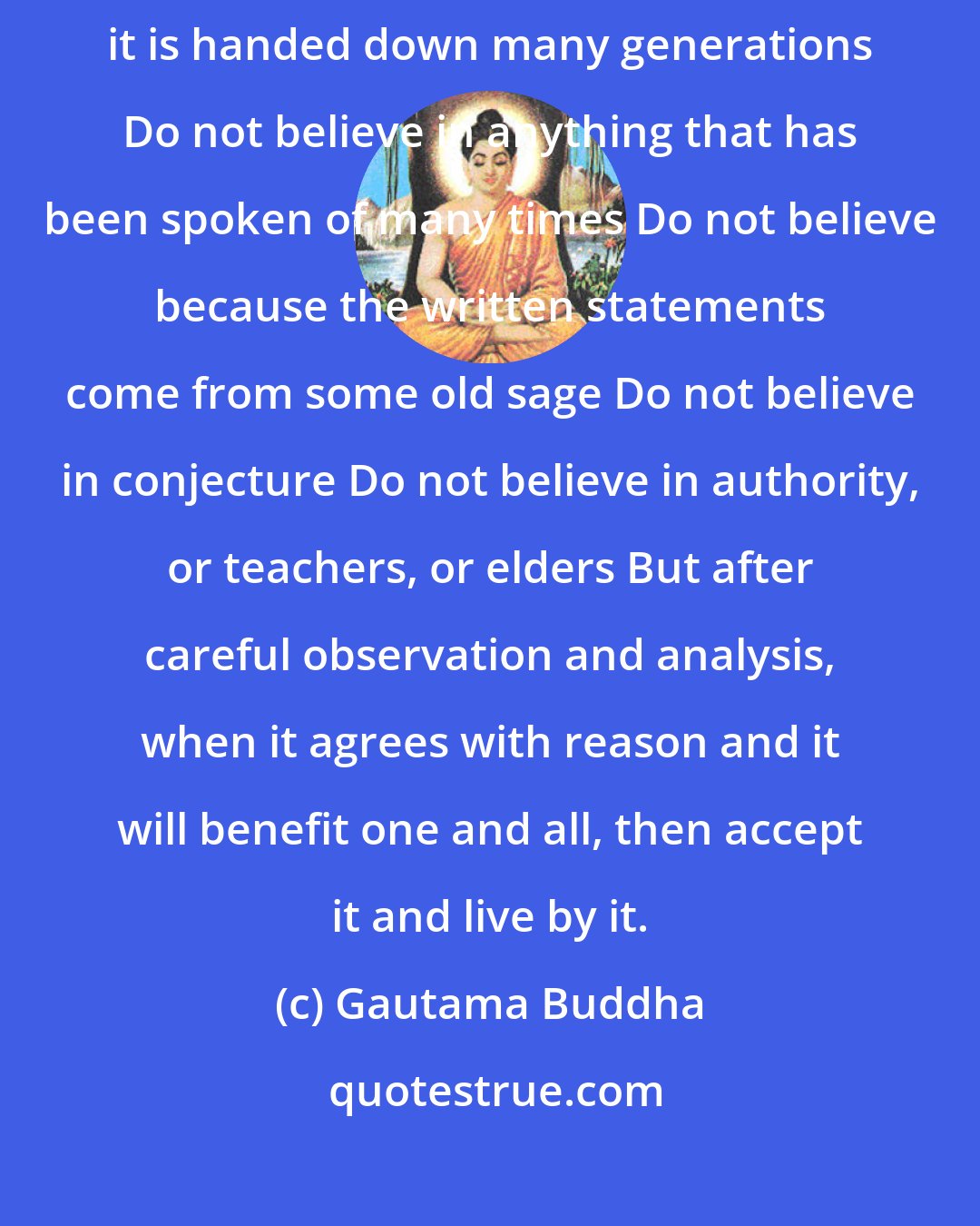 Gautama Buddha: Do not believe what you have heard Do not believe in tradition because it is handed down many generations Do not believe in anything that has been spoken of many times Do not believe because the written statements come from some old sage Do not believe in conjecture Do not believe in authority, or teachers, or elders But after careful observation and analysis, when it agrees with reason and it will benefit one and all, then accept it and live by it.