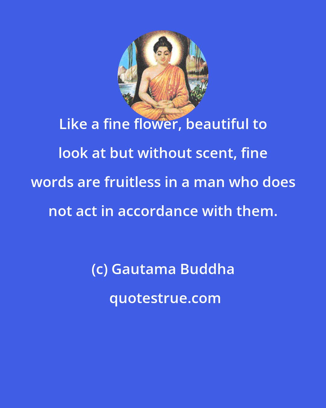 Gautama Buddha: Like a fine flower, beautiful to look at but without scent, fine words are fruitless in a man who does not act in accordance with them.