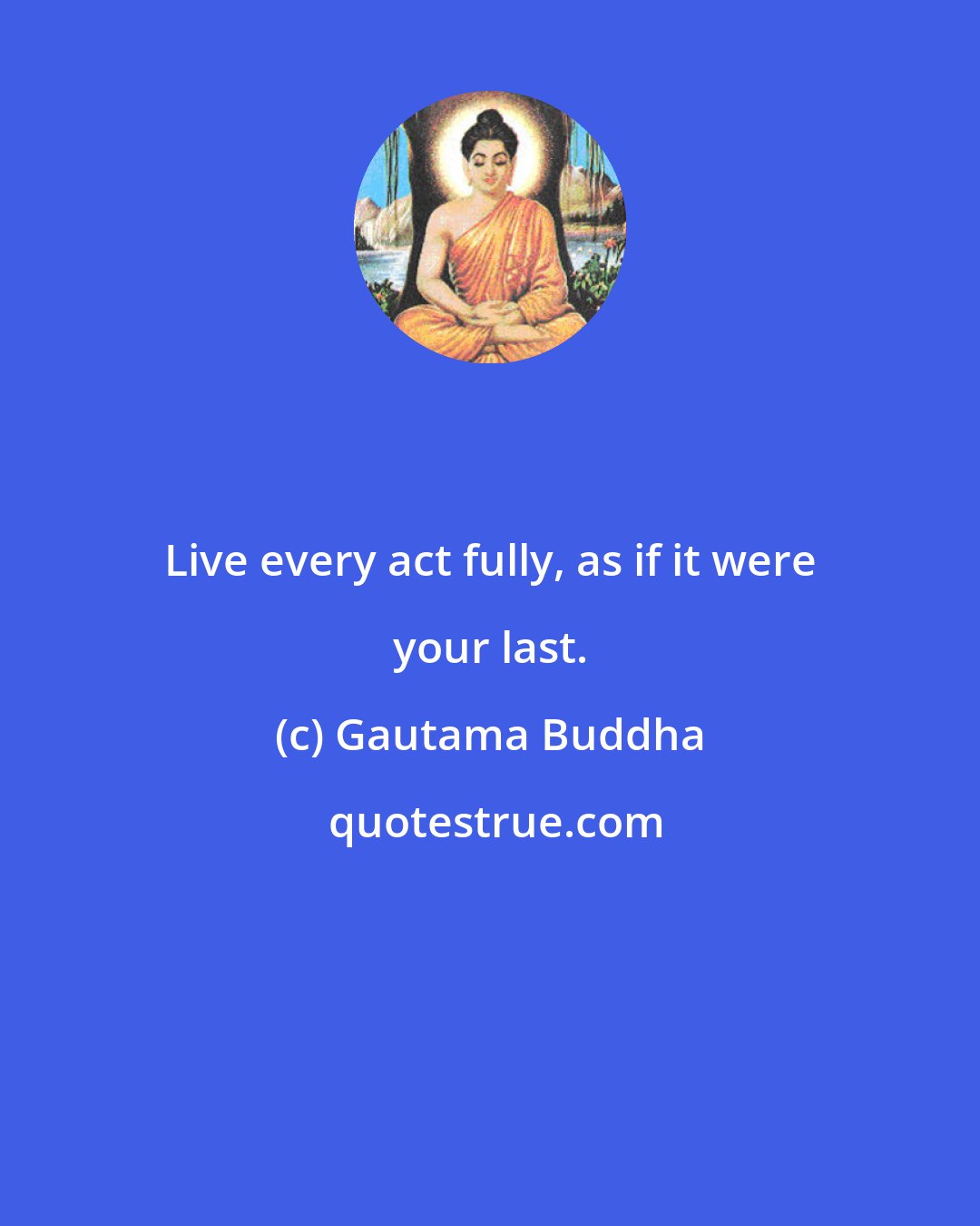 Gautama Buddha: Live every act fully, as if it were your last.