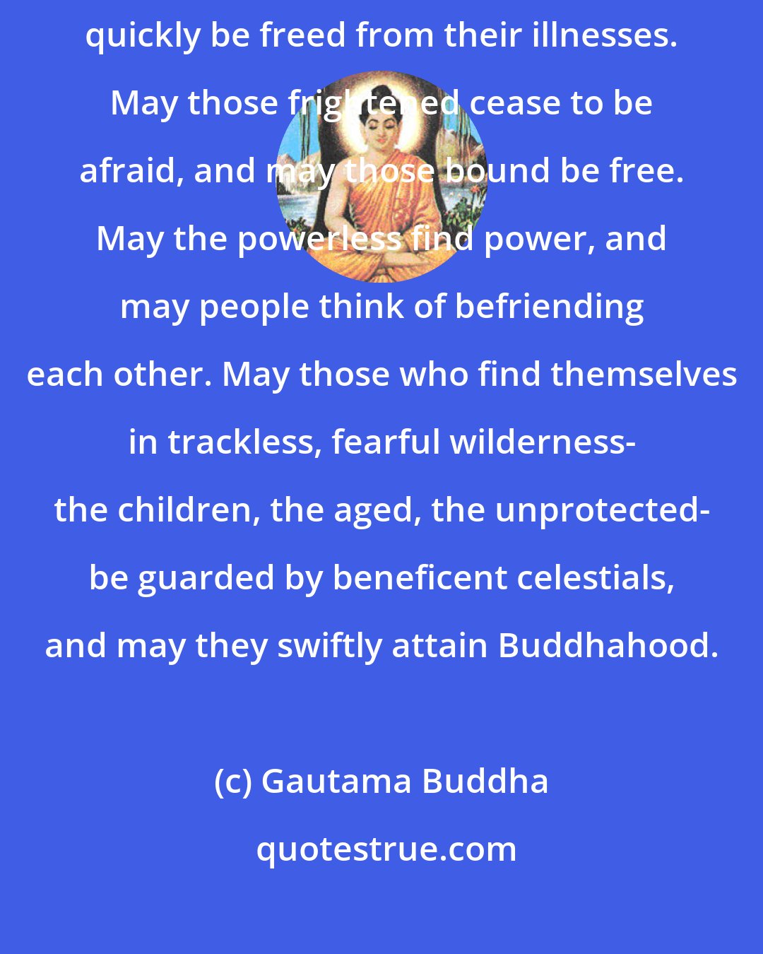 Gautama Buddha: May all beings everywhere plagued with sufferings of body and mind quickly be freed from their illnesses. May those frightened cease to be afraid, and may those bound be free. May the powerless find power, and may people think of befriending each other. May those who find themselves in trackless, fearful wilderness- the children, the aged, the unprotected- be guarded by beneficent celestials, and may they swiftly attain Buddhahood.