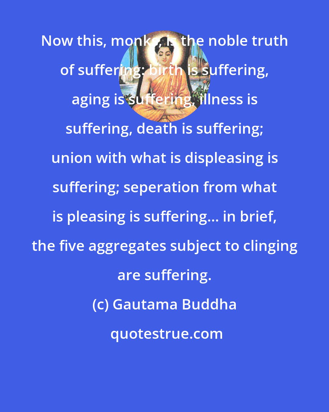 Gautama Buddha: Now this, monks, is the noble truth of suffering: birth is suffering, aging is suffering, illness is suffering, death is suffering; union with what is displeasing is suffering; seperation from what is pleasing is suffering... in brief, the five aggregates subject to clinging are suffering.