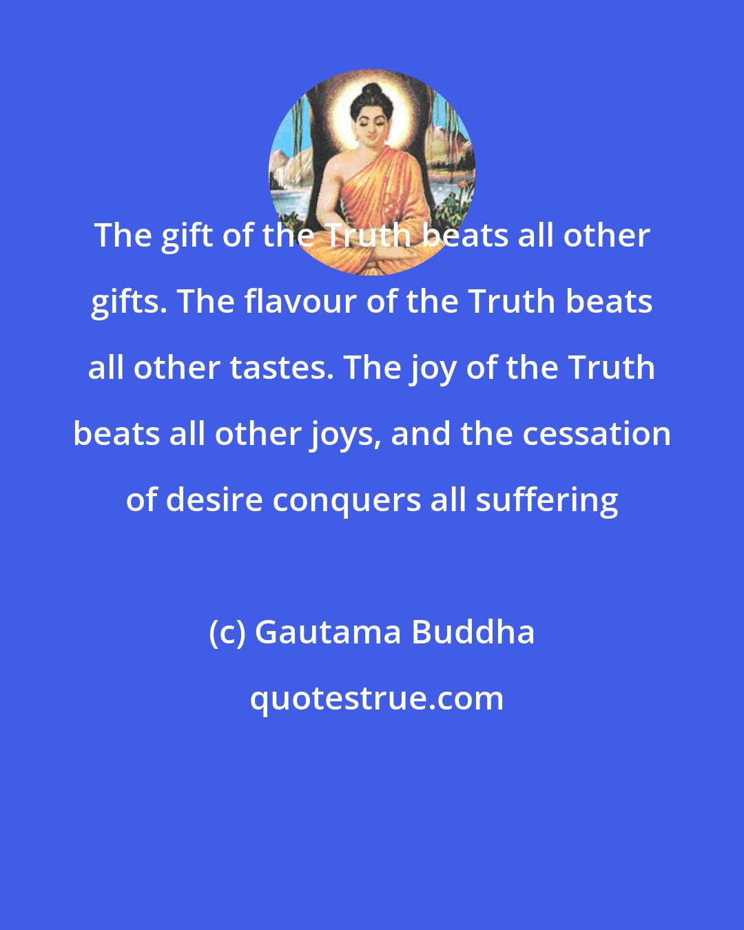 Gautama Buddha: The gift of the Truth beats all other gifts. The flavour of the Truth beats all other tastes. The joy of the Truth beats all other joys, and the cessation of desire conquers all suffering