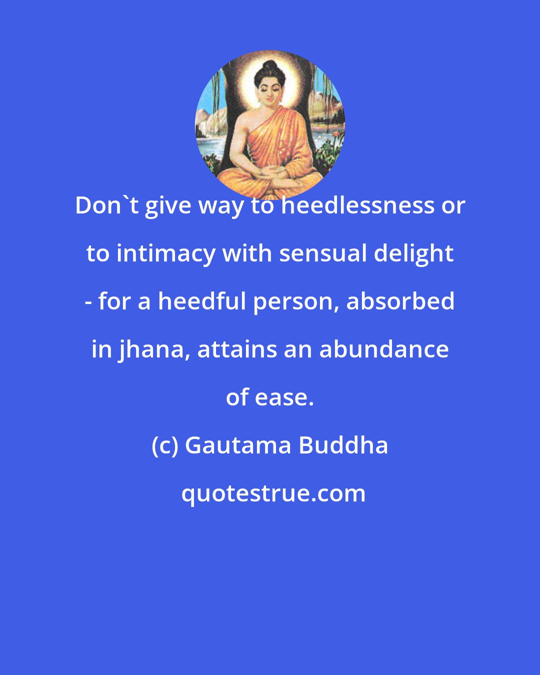 Gautama Buddha: Don't give way to heedlessness or to intimacy with sensual delight - for a heedful person, absorbed in jhana, attains an abundance of ease.