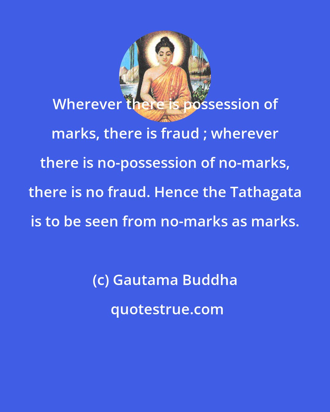 Gautama Buddha: Wherever there is possession of marks, there is fraud ; wherever there is no-possession of no-marks, there is no fraud. Hence the Tathagata is to be seen from no-marks as marks.