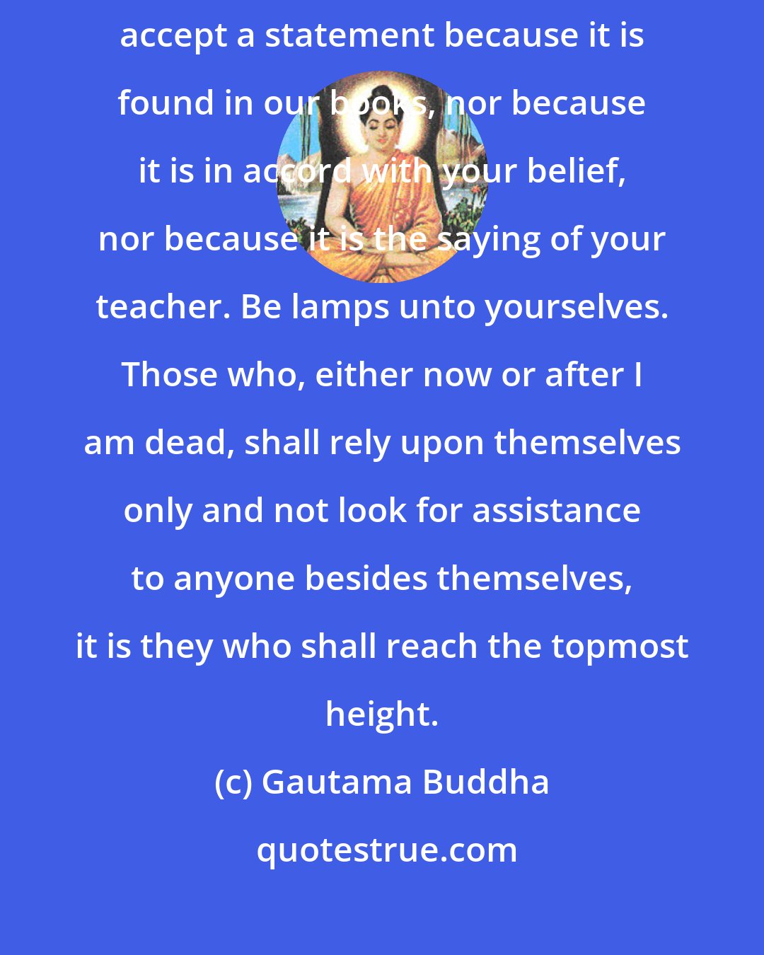 Gautama Buddha: Do not accept what you hear by report, do not accept tradition, do not accept a statement because it is found in our books, nor because it is in accord with your belief, nor because it is the saying of your teacher. Be lamps unto yourselves. Those who, either now or after I am dead, shall rely upon themselves only and not look for assistance to anyone besides themselves, it is they who shall reach the topmost height.