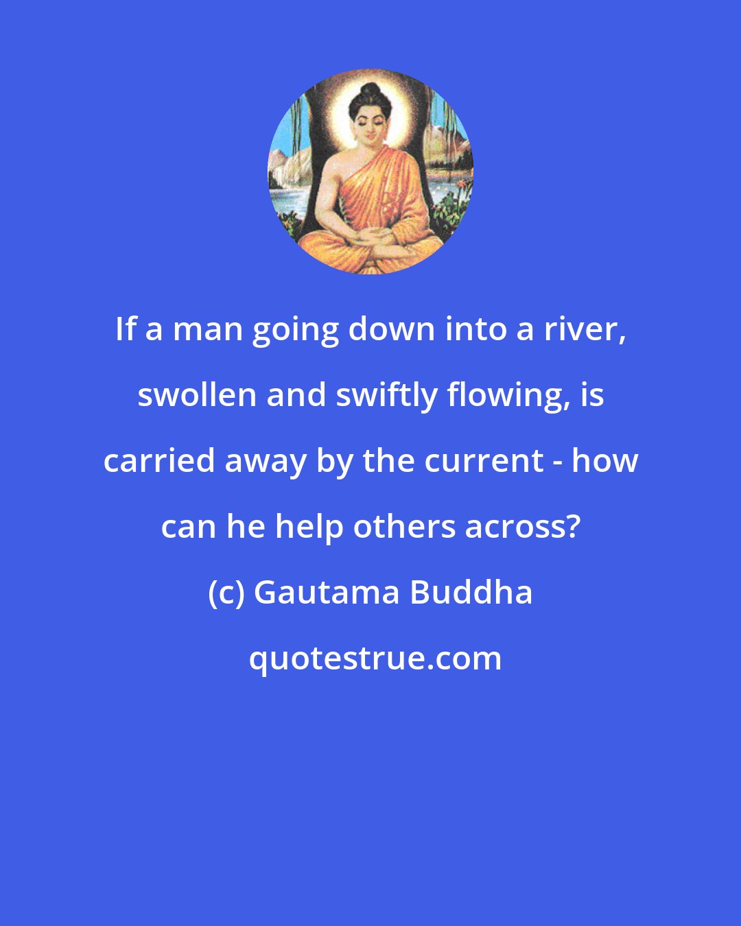 Gautama Buddha: If a man going down into a river, swollen and swiftly flowing, is carried away by the current - how can he help others across?