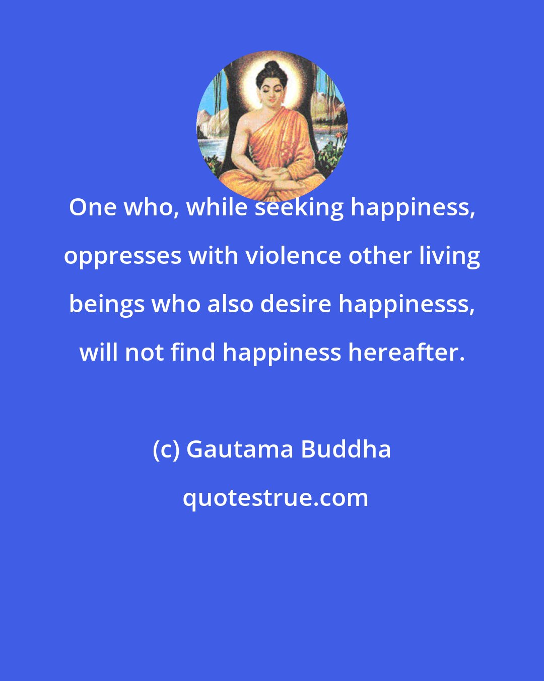 Gautama Buddha: One who, while seeking happiness, oppresses with violence other living beings who also desire happinesss, will not find happiness hereafter.