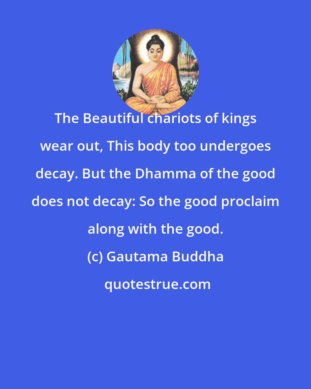 Gautama Buddha: The Beautiful chariots of kings wear out, This body too undergoes decay. But the Dhamma of the good does not decay: So the good proclaim along with the good.