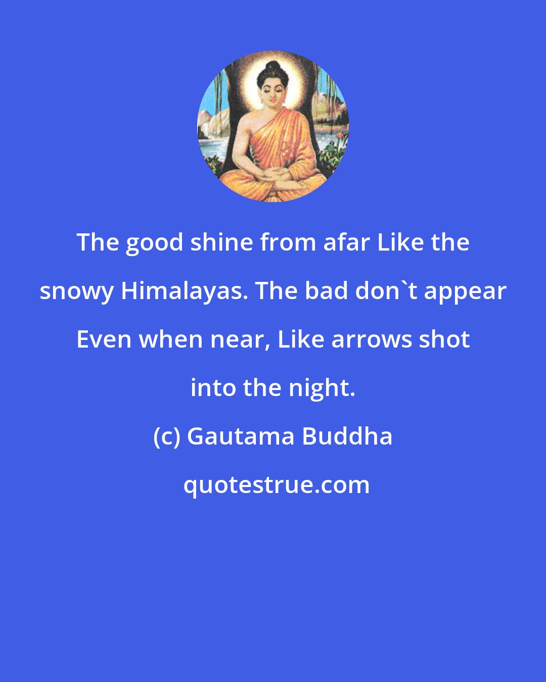 Gautama Buddha: The good shine from afar Like the snowy Himalayas. The bad don't appear Even when near, Like arrows shot into the night.