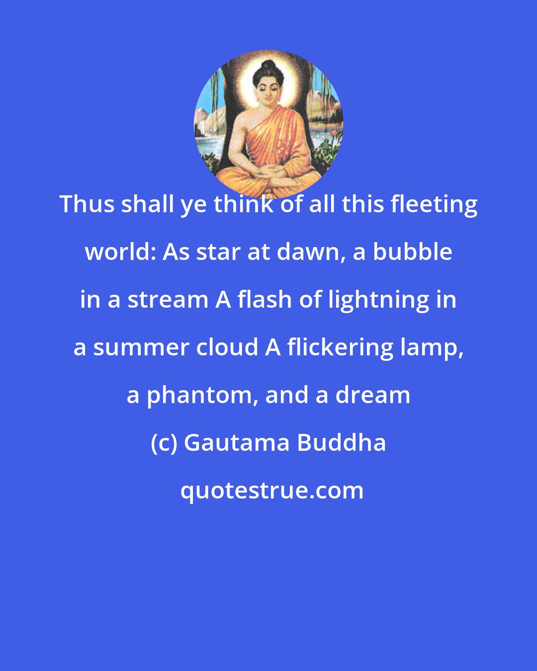 Gautama Buddha: Thus shall ye think of all this fleeting world: As star at dawn, a bubble in a stream A flash of lightning in a summer cloud A flickering lamp, a phantom, and a dream