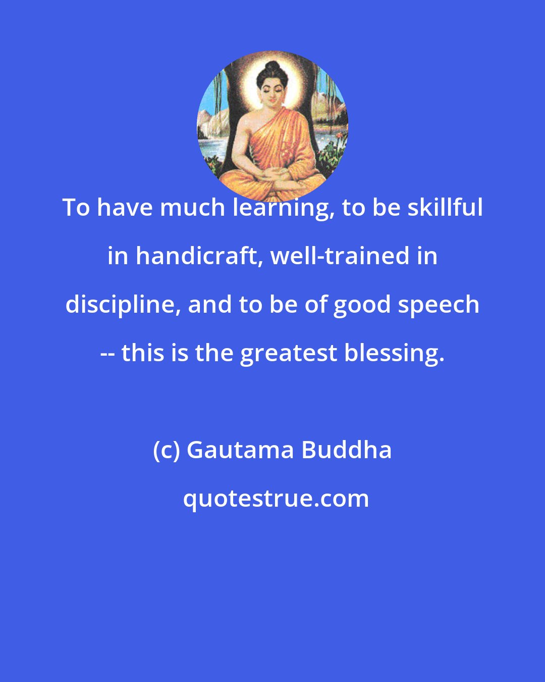 Gautama Buddha: To have much learning, to be skillful in handicraft, well-trained in discipline, and to be of good speech -- this is the greatest blessing.