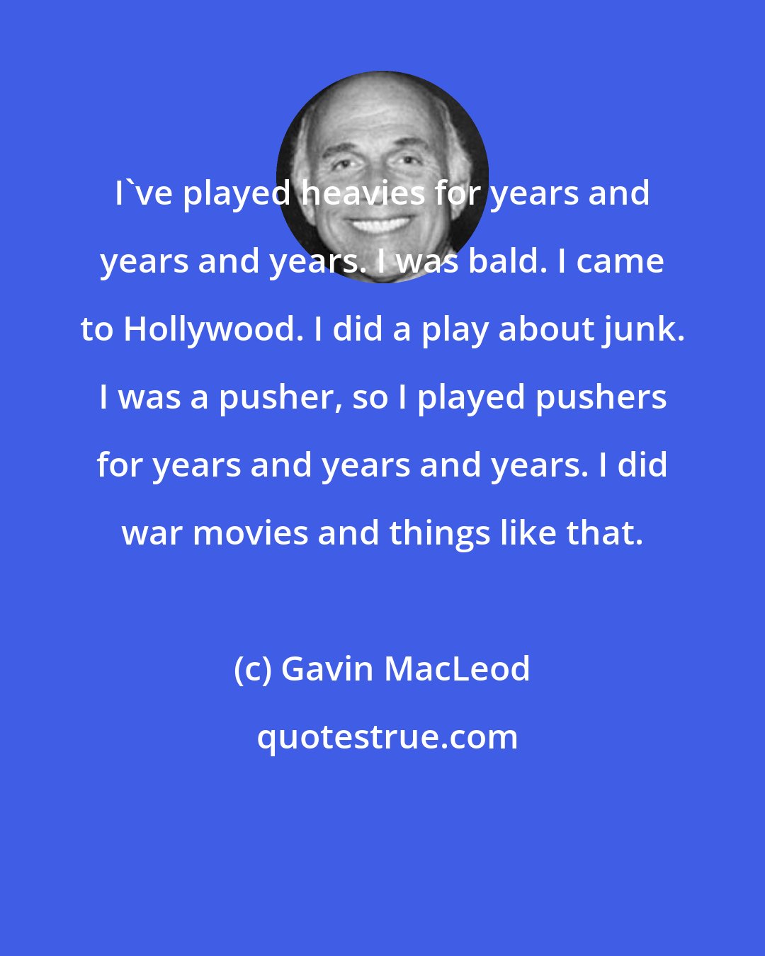 Gavin MacLeod: I've played heavies for years and years and years. I was bald. I came to Hollywood. I did a play about junk. I was a pusher, so I played pushers for years and years and years. I did war movies and things like that.