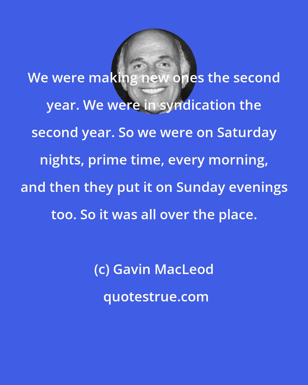 Gavin MacLeod: We were making new ones the second year. We were in syndication the second year. So we were on Saturday nights, prime time, every morning, and then they put it on Sunday evenings too. So it was all over the place.