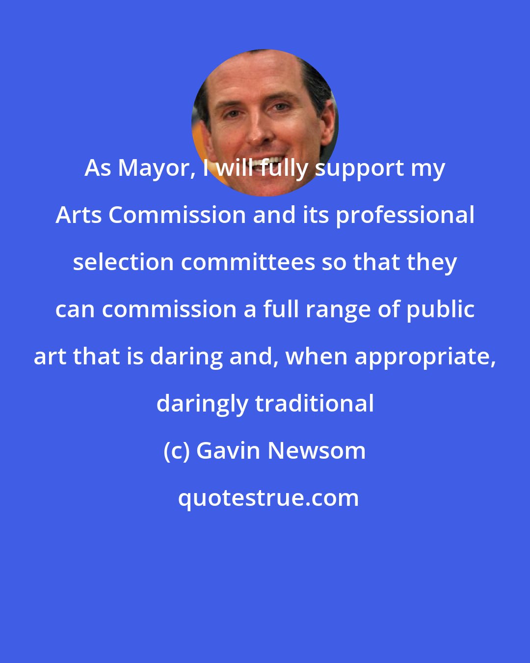 Gavin Newsom: As Mayor, I will fully support my Arts Commission and its professional selection committees so that they can commission a full range of public art that is daring and, when appropriate, daringly traditional