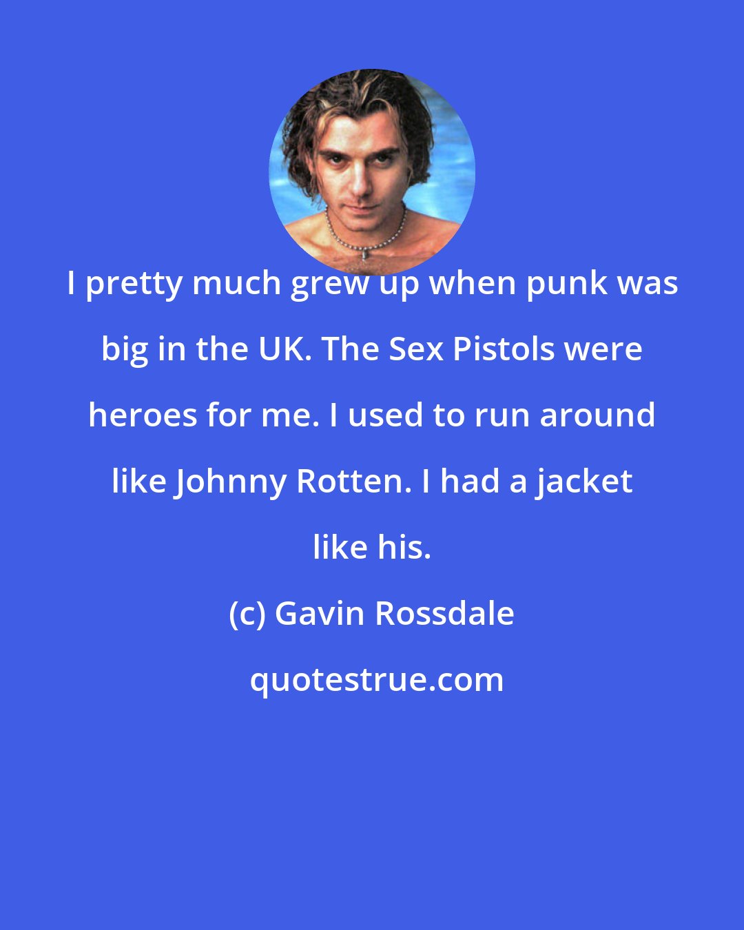 Gavin Rossdale: I pretty much grew up when punk was big in the UK. The Sex Pistols were heroes for me. I used to run around like Johnny Rotten. I had a jacket like his.